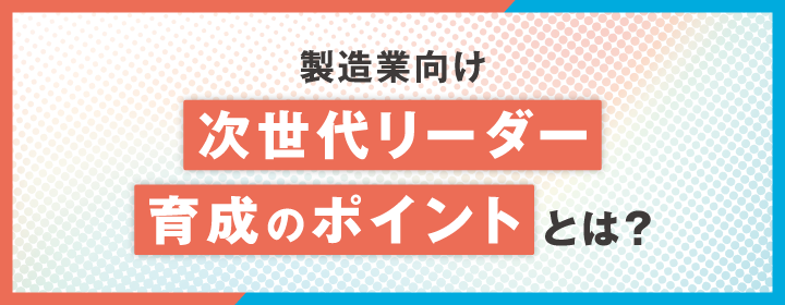 【製造業向け】次世代リーダー育成のポイントとは？