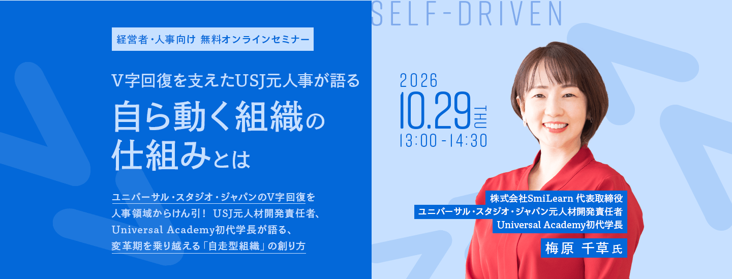 経営者・人事向け 無料オンラインセミナー V字回復を支えたUSJ元人事が語る自ら動く組織の仕組みとは ユニバーサル・スタジオ・ジャパンのV字回復を人事領域からけん引! USJ元人材開発責任者、Universal Academy初代学長が語る、変革期を乗り越える「自走型組織」の創り方 SELF-DRIVEN 2026 10.29 THU 13:00-14:30 株式会社SmiLearn 代表取締役 ユニバーサル・スタジオ・ジャパン元人材開発責任者 Universal Academy初代学長 梅原 千草 氏