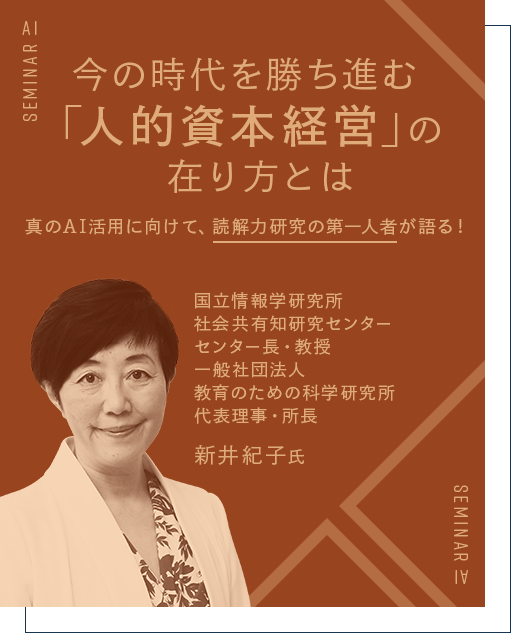 今の時代を勝ち進む「人材資本経営」の在り方とは 真のAI活用に向けて、読解力研究の第一人者が語る！ 国立情報学研究所センター センター長・教授 一般社団法人 教育のための科学研究所 代表理事・所長 新井 紀子 氏