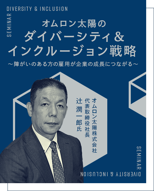 オムロン太陽のダイバーシティ＆インクルージョン戦略～障がいのある方の雇用が企業の成長につながる～ オムロン太陽株式会社 代表取締役社長 辻 潤一郎 氏