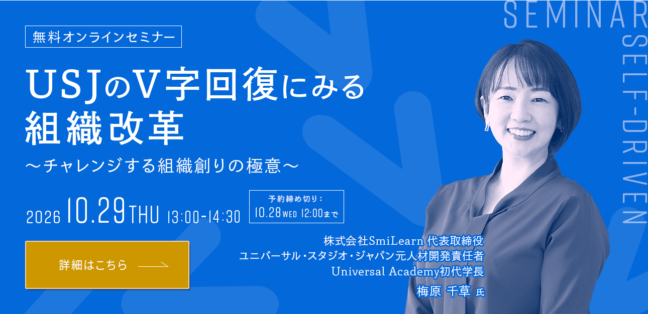 USJのV字回復にみる組織改革 ～チャレンジする組織創りの極意～ 2026 10.29 THU 13:00-14:30 株式会社SmiLearn 代表取締役 ユニバーサル・スタジオ・ジャパン元人材開発責任者 Universal Academy初代学長 梅原 千草 氏 オンラインセミナーに申し込む（予約締め切り:10/28 12:00まで）