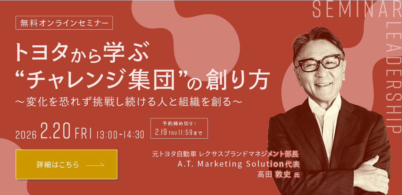 無料オンラインセミナー トヨタから学ぶ “チャレンジ集団”の創り方～変化を恐れず挑戦し続ける人と組織を創る～ 2026 2.20 FRI 13:00-14:30 予約締め切り:2.19 THU 11:59まで 元トヨタ自動車 レクサスブランドマネジメント部長 A.T Marketing Solution代表 高田 敦史 氏 詳細はこちら