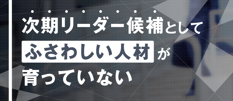 次期リーダー候補としてふさわしい人材が育っていない｜次期リーダー育成