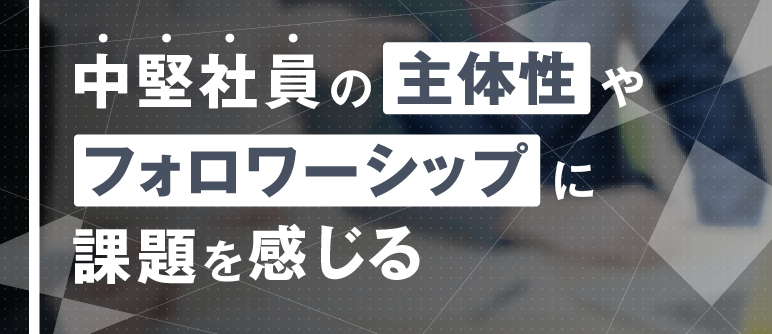 中堅社員の主体性やフォロワーシップに課題を感じる｜自立・自走/主体性向上　フォロワーシップ