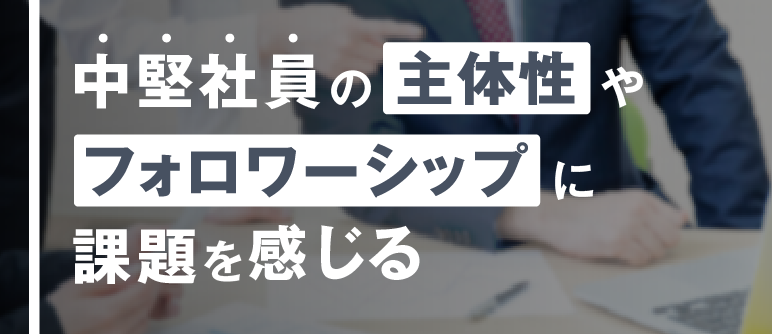 中堅社員の主体性やフォロワーシップに課題を感じる|自立・自走/主体性向上 フォロワーシップ