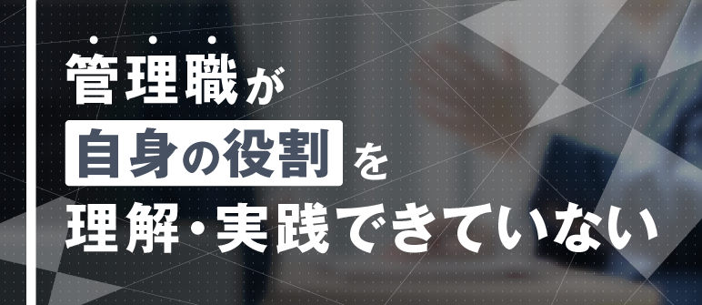管理職が自身の役割を理解・実践できていない｜視野・視座の獲得 役割認識