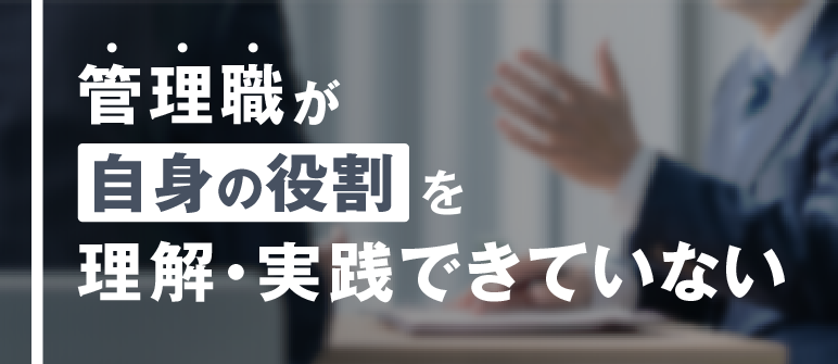 管理職が自身の役割を理解・実践できていない|視野・視座の獲得 役割認識