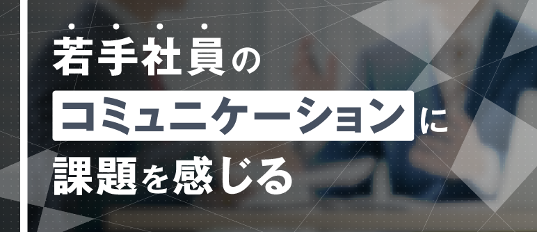 若手社員の コミュニケーションに 課題を感じる｜コミュニケーション能力向上
