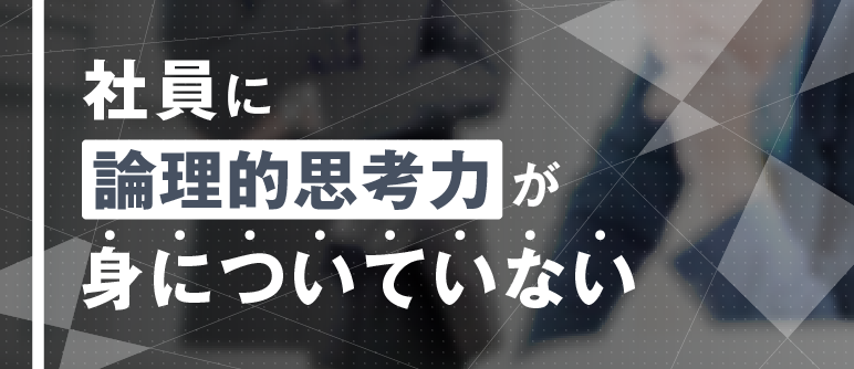 社員に 論理的思考力が 身についていない｜論理的思考力向上