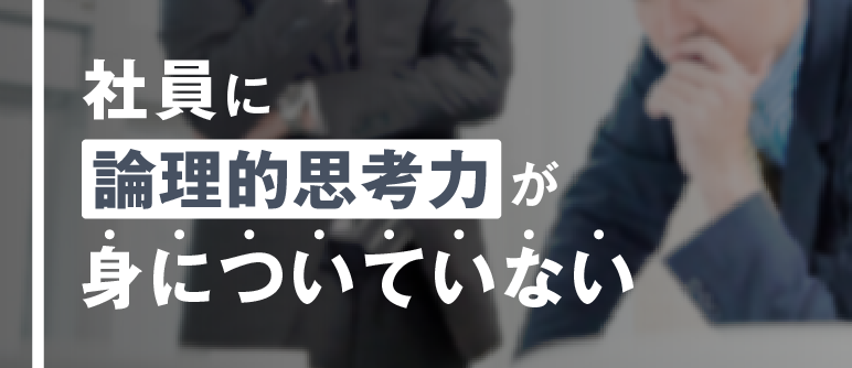 社員に 論理的思考力が 身についていない｜論理的思考力向上