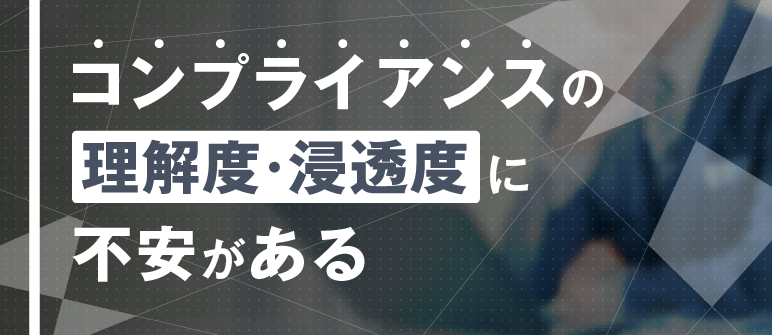コンプライアンスの 理解度・浸透度に 不安がある｜コンプライアンス