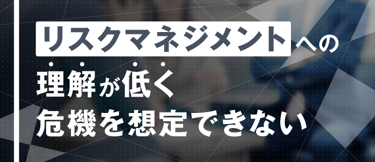 リスクマネジメントへの 理解が低く 危機を想定できない｜リスクマネジメント