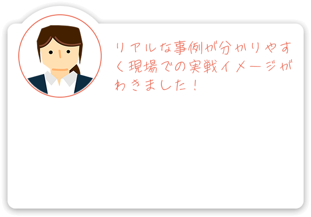 リアルな事例が分かりやすく現場での実戦イメージがわきました！